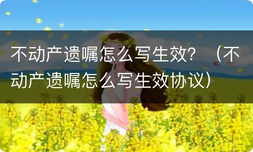 不动产遗嘱怎么写生效？（不动产遗嘱怎么写生效协议）