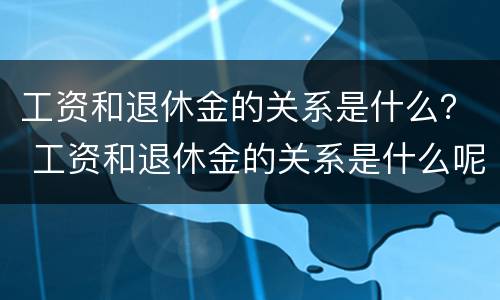 工资和退休金的关系是什么？ 工资和退休金的关系是什么呢