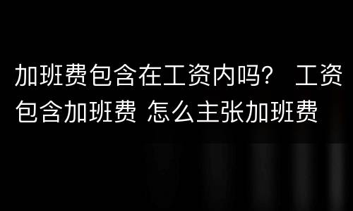 加班费包含在工资内吗？ 工资包含加班费 怎么主张加班费