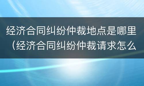 经济合同纠纷仲裁地点是哪里（经济合同纠纷仲裁请求怎么写）