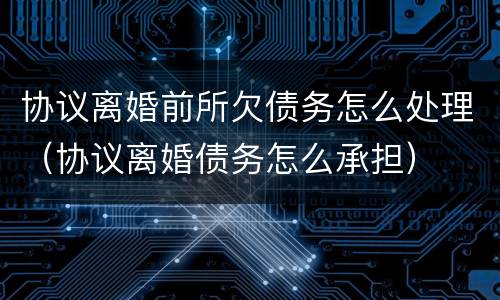 协议离婚前所欠债务怎么处理（协议离婚债务怎么承担）