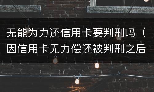 无能为力还信用卡要判刑吗（因信用卡无力偿还被判刑之后还需要还吗）