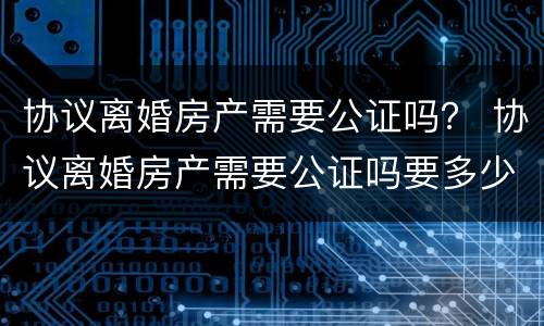 协议离婚房产需要公证吗？ 协议离婚房产需要公证吗要多少钱