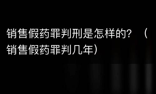 销售假药罪判刑是怎样的？（销售假药罪判几年）
