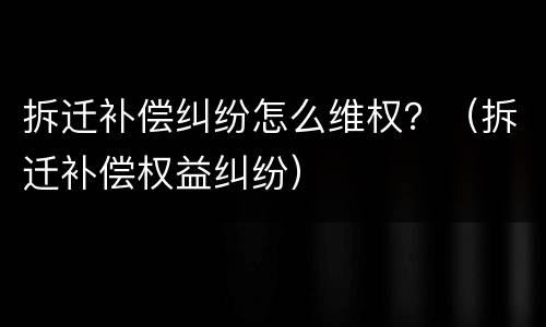 拆迁补偿纠纷怎么维权？（拆迁补偿权益纠纷）