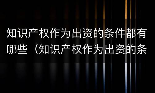 知识产权作为出资的条件都有哪些（知识产权作为出资的条件都有哪些方面）