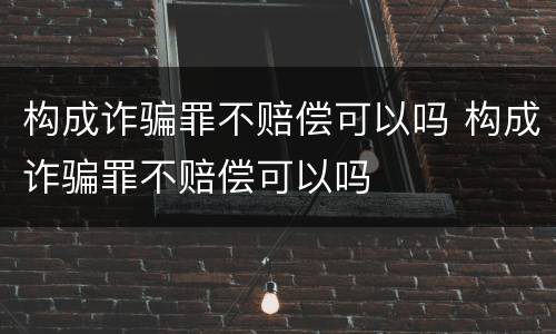 构成诈骗罪不赔偿可以吗 构成诈骗罪不赔偿可以吗