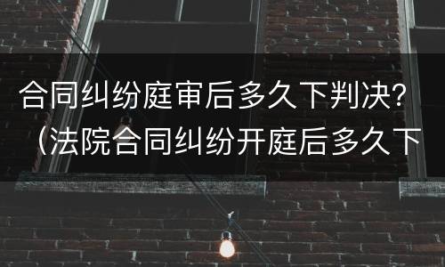 合同纠纷庭审后多久下判决？（法院合同纠纷开庭后多久下判决书）
