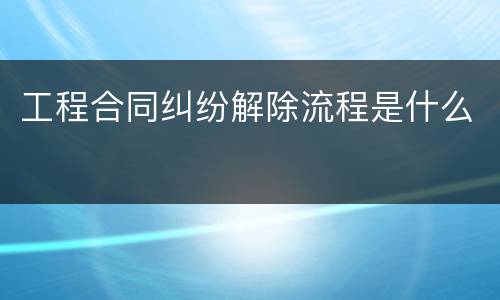 工程合同纠纷解除流程是什么