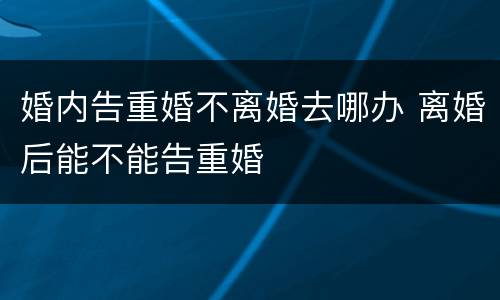 婚内告重婚不离婚去哪办 离婚后能不能告重婚