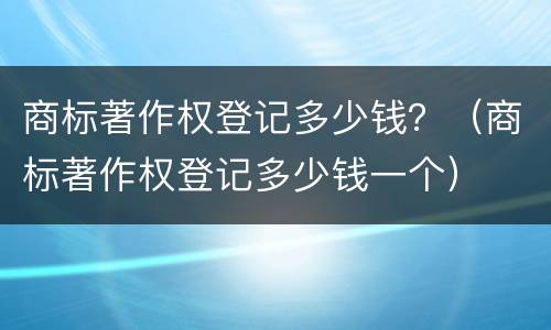 商标著作权登记多少钱？（商标著作权登记多少钱一个）