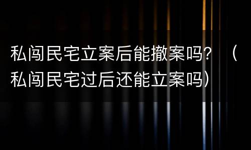 私闯民宅立案后能撤案吗？（私闯民宅过后还能立案吗）