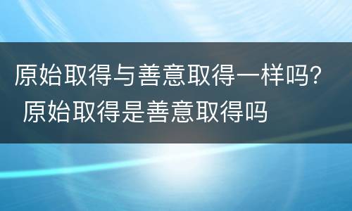 原始取得与善意取得一样吗？ 原始取得是善意取得吗