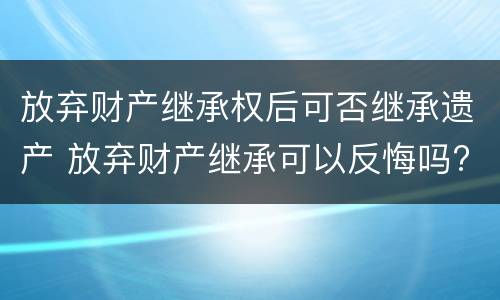 放弃财产继承权后可否继承遗产 放弃财产继承可以反悔吗?