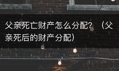 父亲死亡财产怎么分配？（父亲死后的财产分配）