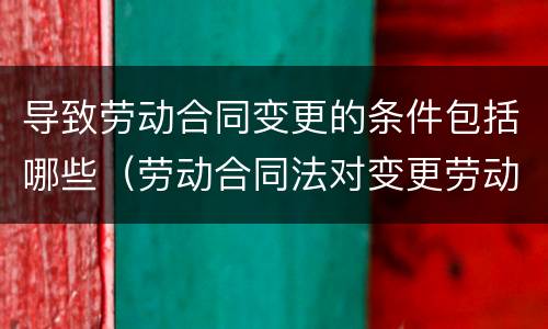 导致劳动合同变更的条件包括哪些（劳动合同法对变更劳动合同有怎样的规定）
