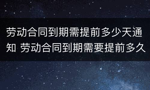 劳动合同到期需提前多少天通知 劳动合同到期需要提前多久通知