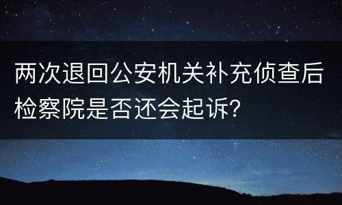 两次退回公安机关补充侦查后检察院是否还会起诉？