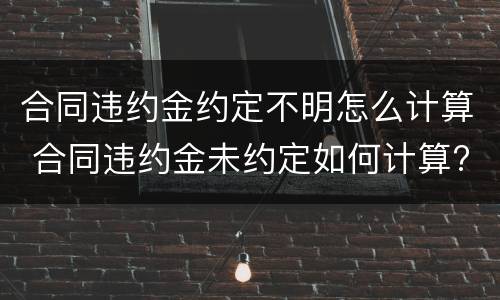 合同违约金约定不明怎么计算 合同违约金未约定如何计算?