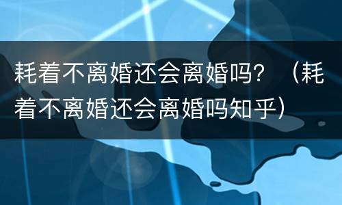 耗着不离婚还会离婚吗？（耗着不离婚还会离婚吗知乎）