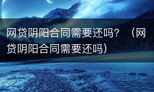 网贷阴阳合同需要还吗？（网贷阴阳合同需要还吗）