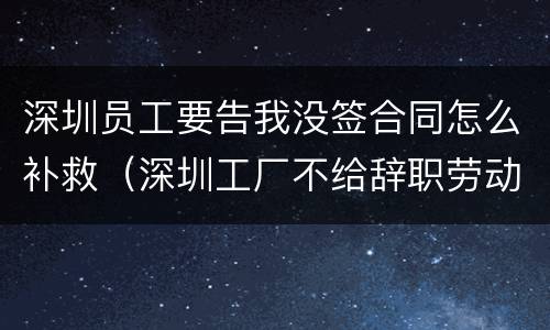 深圳员工要告我没签合同怎么补救（深圳工厂不给辞职劳动局管吗）