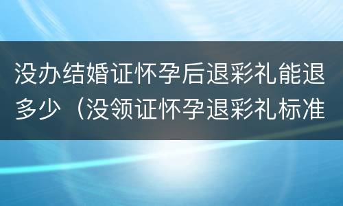 没办结婚证怀孕后退彩礼能退多少（没领证怀孕退彩礼标准）