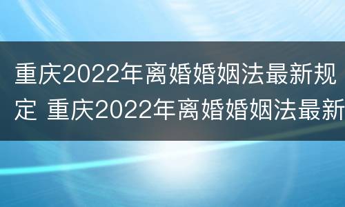 重庆2022年离婚婚姻法最新规定 重庆2022年离婚婚姻法最新规定是