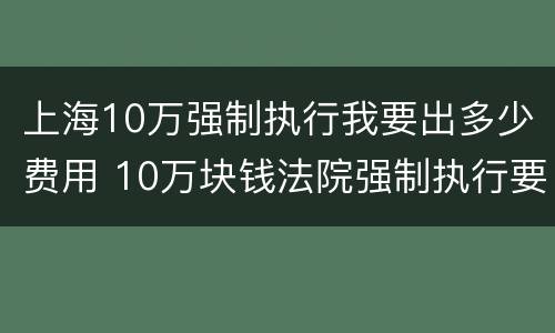 上海10万强制执行我要出多少费用 10万块钱法院强制执行要多久