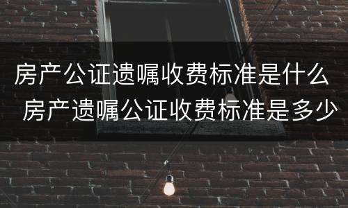 房产公证遗嘱收费标准是什么 房产遗嘱公证收费标准是多少?