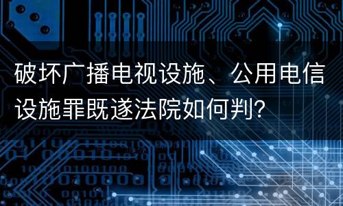 破坏广播电视设施、公用电信设施罪既遂法院如何判？