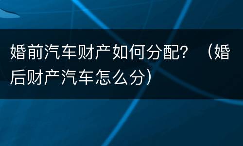 婚前汽车财产如何分配？（婚后财产汽车怎么分）