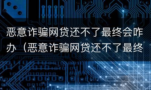 恶意诈骗网贷还不了最终会咋办（恶意诈骗网贷还不了最终会咋办呢）