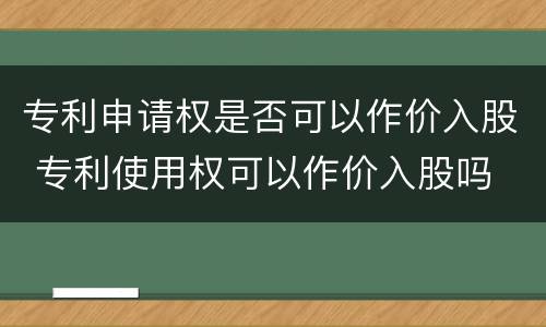 专利申请权是否可以作价入股 专利使用权可以作价入股吗