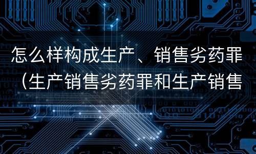 怎么样构成生产、销售劣药罪（生产销售劣药罪和生产销售假药罪）