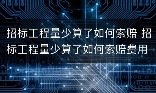 招标工程量少算了如何索赔 招标工程量少算了如何索赔费用