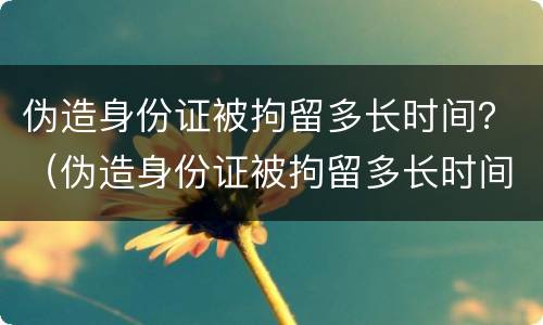 伪造身份证被拘留多长时间？（伪造身份证被拘留多长时间判刑）