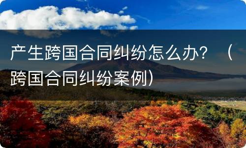 产生跨国合同纠纷怎么办？（跨国合同纠纷案例）