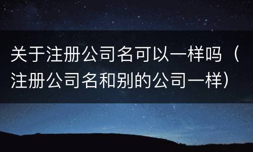 关于注册公司名可以一样吗（注册公司名和别的公司一样）