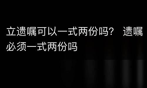 立遗嘱可以一式两份吗？ 遗嘱必须一式两份吗