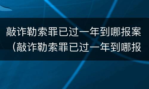 敲诈勒索罪已过一年到哪报案（敲诈勒索罪已过一年到哪报案有效）