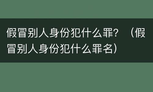 假冒别人身份犯什么罪？（假冒别人身份犯什么罪名）