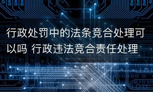 行政处罚中的法条竞合处理可以吗 行政违法竞合责任处理