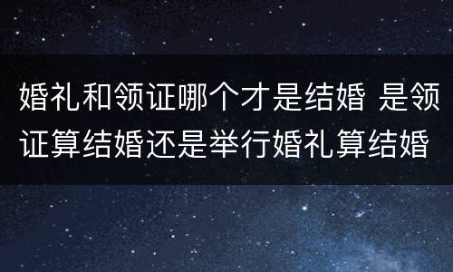 婚礼和领证哪个才是结婚 是领证算结婚还是举行婚礼算结婚