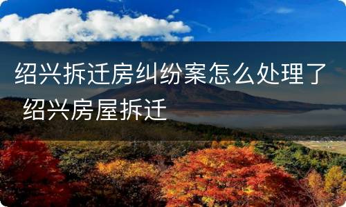 绍兴拆迁房纠纷案怎么处理了 绍兴房屋拆迁