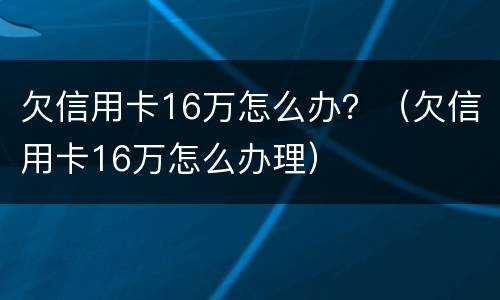 欠信用卡16万怎么办？（欠信用卡16万怎么办理）