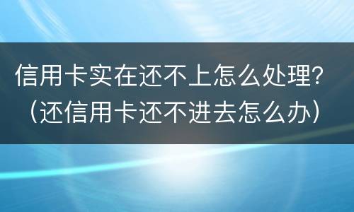 信用卡实在还不上怎么处理？（还信用卡还不进去怎么办）