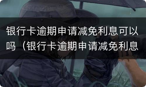 银行卡逾期申请减免利息可以吗（银行卡逾期申请减免利息可以吗多少钱）