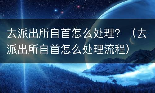 去派出所自首怎么处理？（去派出所自首怎么处理流程）