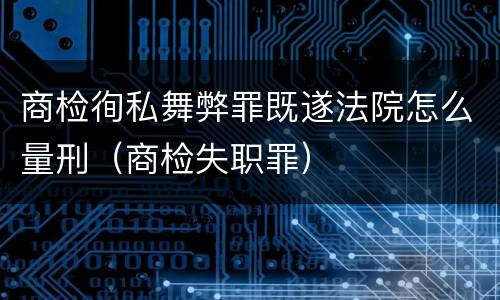 商检徇私舞弊罪既遂法院怎么量刑（商检失职罪）